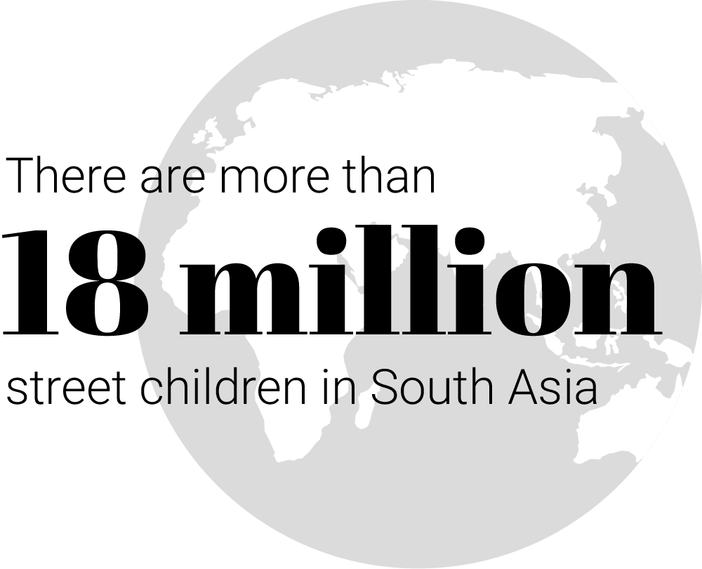 There are more than 18 million street children in South Asia. Many beg on the streets; others turn to drugs or prostitution. More than 11 million of them are separated from their families and tens of thousands of baby girls are abandoned. In one country alone, there are 197,000 children on the streets. By the age of 14, many of them are in gangs or are kidnapped into human trafficking.
